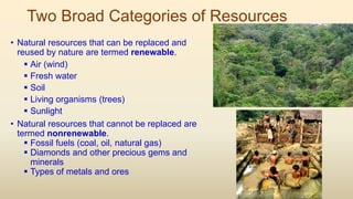 Two Broad Categories of Resources
• Natural resources that can be replaced and
reused by nature are termed renewable.
 Air (wind)
 Fresh water
 Soil
 Living organisms (trees)
 Sunlight
• Natural resources that cannot be replaced are
termed nonrenewable.
 Fossil fuels (coal, oil, natural gas)
 Diamonds and other precious gems and
minerals
 Types of metals and ores
 