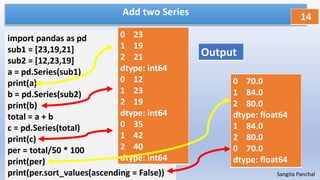 Add two Series
import pandas as pd
sub1 = [23,19,21]
sub2 = [12,23,19]
a = pd.Series(sub1)
print(a)
b = pd.Series(sub2)
print(b)
total = a + b
c = pd.Series(total)
print(c)
per = total/50 * 100
print(per)
print(per.sort_values(ascending = False))
14
Sangita Panchal
0 23
1 19
2 21
dtype: int64
0 12
1 23
2 19
dtype: int64
0 35
1 42
2 40
dtype: int64
Output
0 70.0
1 84.0
2 80.0
dtype: float64
1 84.0
2 80.0
0 70.0
dtype: float64
 