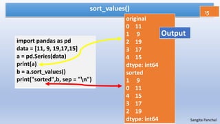 sort_values()
import pandas as pd
data = [11, 9, 19,17,15]
a = pd.Series(data)
print(a)
b = a.sort_values()
print("sorted",b, sep = "n")
15
Sangita Panchal
original
0 11
1 9
2 19
3 17
4 15
dtype: int64
sorted
1 9
0 11
4 15
3 17
2 19
dtype: int64
Output
 