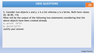 CBSE QUESTIONS
5. Consider two objects x and y. x is a list whereas y is a Series. Both have values
20, 40,90, 110.
What will be the output of the following two statements considering that the
above objects have been created already
a. print (x*2)
b. print(y*2)
Justify your answer.
23
Sangita Panchal
 