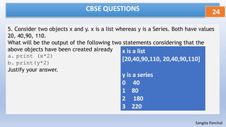 CBSE QUESTIONS
5. Consider two objects x and y. x is a list whereas y is a Series. Both have values
20, 40,90, 110.
What will be the output of the following two statements considering that the
above objects have been created already
a. print (x*2)
b. print(y*2)
Justify your answer.
24
Sangita Panchal
x is a list
[20,40,90,110, 20,40,90,110]
y is a series
0 40
1 80
2 180
3 220
 