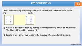 CBSE QUESTIONS
Given the following Series eng and maths, answer the questions that follow:
eng maths
(i) Create a new series total by adding the corresponding values of both series.
The NaN will be added as zero (0).
(ii) Create a new series avg to store the average of eng and maths marks.
25
Sangita Panchal
 
