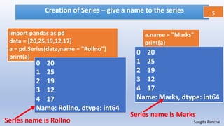Creation of Series – give a name to the series 5
Sangita Panchal
a.name = "Marks"
print(a)
import pandas as pd
data = [20,25,19,12,17]
a = pd.Series(data,name = "Rollno")
print(a)
0 20
1 25
2 19
3 12
4 17
Name: Rollno, dtype: int64
0 20
1 25
2 19
3 12
4 17
Name: Marks, dtype: int64
Series name is Rollno
Series name is Marks
 