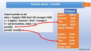 Pandas Series – isnull()
import pandas as pd
data = {'apples':500,'kiwi':20,'oranges':100}
a = ['apples’, 'banana’, 'kiwi’, 'oranges']
b = pd.Series(data, index = a)
print(b)
print(b. isnull())
7
Sangita Panchal
apples 500.0
banana NaN
kiwi 20.0
oranges 100.0
dtype: float64
apples False
banana True
kiwi False
oranges False
dtype: bool
Output
 