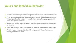 Values and Individual Behavior
 Four conditions strengthen the linkage between personal values and behavior.
 First, we tend to apply our values only when we can think of specific reasons
for doing so. In other words, we need logical reasons for applying a specific
value in a specific situation.
 Second, we tend to apply our values when the situation allows or encourages
us to do so.
 Third, we are more likely to apply values when we actively think about them.
 Finally, we act more consistently with our personal values when we are
literally reminded of them.
 