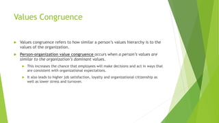 Values Congruence
 Values congruence refers to how similar a person’s values hierarchy is to the
values of the organization.
 Person-organization value congruence occurs when a person’s values are
similar to the organization’s dominant values.
 This increases the chance that employees will make decisions and act in ways that
are consistent with organizational expectations.
 It also leads to higher job satisfaction, loyalty and organizational citizenship as
well as lower stress and turnover.
 