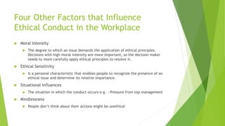Four Other Factors that Influence
Ethical Conduct in the Workplace
 Moral Intensity
 The degree to which an issue demands the application of ethical principles.
Decisions with high moral intensity are more important, so the decision maker
needs to more carefully apply ethical principles to resolve it.
 Ethical Sensitivity
 Is a personal characteristic that enables people to recognize the presence of an
ethical issue and determine its relative importance.
 Situational Influences
 The situation in which the conduct occurs e.g. - Pressure from top management
 Mindlessness
 People don’t think about their actions might be unethical
 