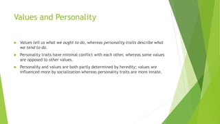 Values and Personality
 Values tell us what we ought to do, whereas personality traits describe what
we tend to do.
 Personality traits have minimal conflict with each other, whereas some values
are opposed to other values.
 Personality and values are both partly determined by heredity; values are
influenced more by socialization whereas personality traits are more innate.
 