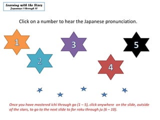 Click on a number to hear the Japanese pronunciation.




Once you have mastered ichi through go (1 – 5), click anywhere on the slide, outside
of the stars, to go to the next slide to for roku through ju (6 – 10).
 