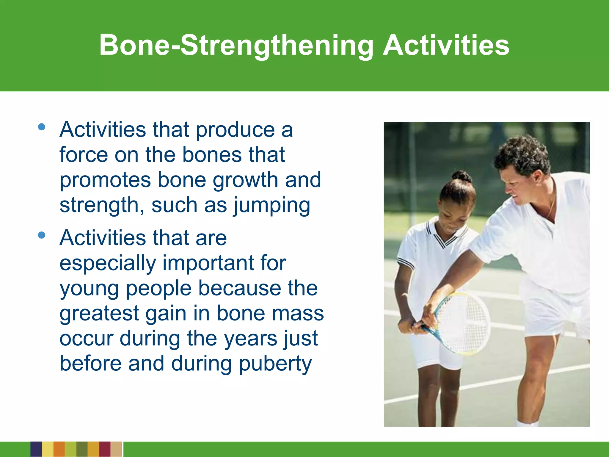 Bone-Strengthening Activities
• Activities that produce a
force on the bones that
promotes bone growth and
strength, such as jumping
• Activities that are
especially important for
young people because the
greatest gain in bone mass
occur during the years just
before and during puberty
 