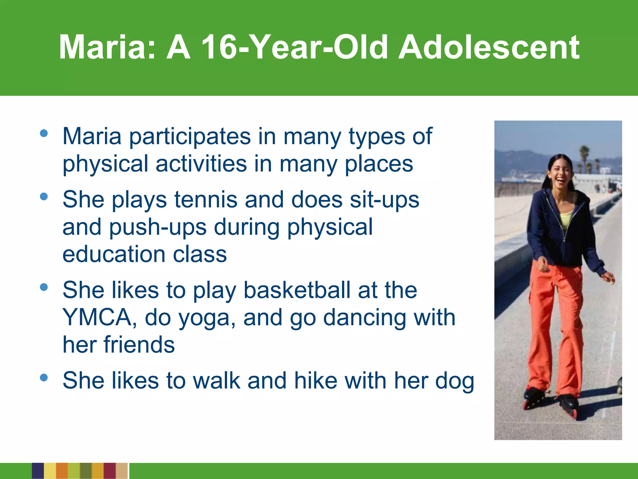 Maria: A 16-Year-Old Adolescent
• Maria participates in many types of
physical activities in many places
• She plays tennis and does sit-ups
and push-ups during physical
education class
• She likes to play basketball at the
YMCA, do yoga, and go dancing with
her friends
• She likes to walk and hike with her dog
 