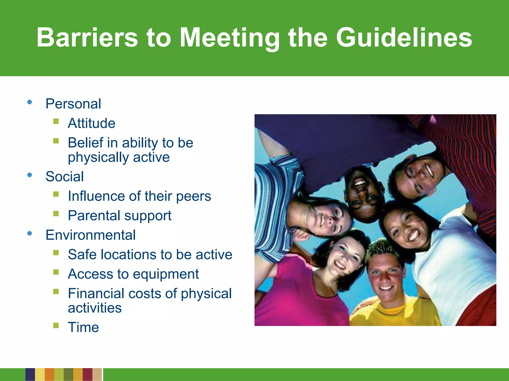 Barriers to Meeting the Guidelines
• Personal
 Attitude
 Belief in ability to be
physically active
• Social
 Influence of their peers
 Parental support
• Environmental
 Safe locations to be active
 Access to equipment
 Financial costs of physical
activities
 Time
 