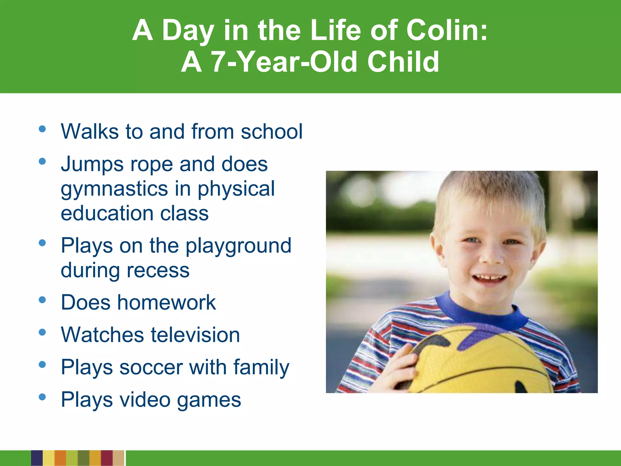 A Day in the Life of Colin:
A 7-Year-Old Child
• Walks to and from school
• Jumps rope and does
gymnastics in physical
education class
• Plays on the playground
during recess
• Does homework
• Watches television
• Plays soccer with family
• Plays video games
 