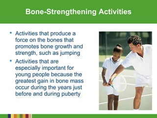 Bone-Strengthening Activities
• Activities that produce a
force on the bones that
promotes bone growth and
strength, such as jumping
• Activities that are
especially important for
young people because the
greatest gain in bone mass
occur during the years just
before and during puberty
 