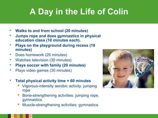 A Day in the Life of Colin
• Walks to and from school (20 minutes)
• Jumps rope and does gymnastics in physical
education class (10 minutes each).
• Plays on the playground during recess (10
minutes)
• Does homework (20 minutes)
• Watches television (30 minutes)
• Plays soccer with family (20 minutes)
• Plays video games (30 minutes)
• Total physical activity time = 60 minutes
 Vigorous-intensity aerobic activity: jumping
rope
 Bone-strengthening activities: jumping rope,
gymnastics
 Muscle-strengthening activities: gymnastics
 