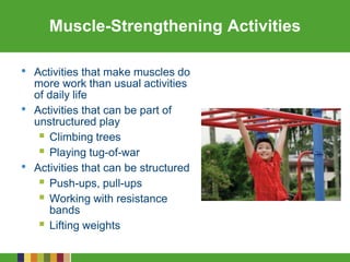 Muscle-Strengthening Activities
• Activities that make muscles do
more work than usual activities
of daily life
• Activities that can be part of
unstructured play
 Climbing trees
 Playing tug-of-war
• Activities that can be structured
 Push-ups, pull-ups
 Working with resistance
bands
 Lifting weights
 