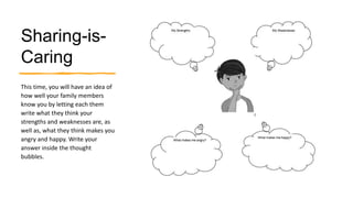 Sharing-is-
Caring
This time, you will have an idea of
how well your family members
know you by letting each them
write what they think your
strengths and weaknesses are, as
well as, what they think makes you
angry and happy. Write your
answer inside the thought
bubbles.
 