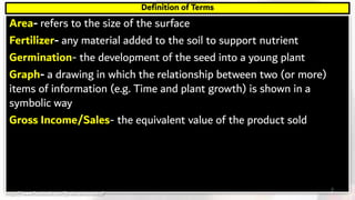 Area- refers to the size of the surface
Fertilizer- any material added to the soil to support nutrient
Germination- the development of the seed into a young plant
Graph- a drawing in which the relationship between two (or more)
items of information (e.g. Time and plant growth) is shown in a
symbolic way
Gross Income/Sales- the equivalent value of the product sold
Definition of Terms
2https://www.facebook.com/jirehmathematics/
 
