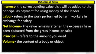 Interest- the corresponding value that will be added to the
principal as payment for using money of the lender
Labor- refers to the work performed by farm workers in
exchange for salary
Net Income- the value remains after all the expenses have
been deducted from the gross income or sales
Principal –refers to the amount you owed
Volume- the content of a body or object
Definition of Terms
3https://www.facebook.com/jirehmathematics/
 