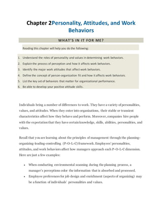 Chapter 2Personality, Attitudes, and Work
Behaviors
WHAT’S IN IT FOR ME?
Reading this chapter will help you do the following:
1. Understand the roles of personality and values in determining work behaviors.
2. Explain the process of perception and how it affects work behaviors.
3. Identify the major work attitudes that affect work behaviors.
4. Define the concept of person-organization fit and how it affects work behaviors.
5. List the key set of behaviors that matter for organizational performance.
6. Be able to develop your positive attitude skills.
Individuals bring a number of differences to work. They have a variety of personalities,
values, and attitudes. When they enter into organizations, their stable or transient
characteristics affect how they behave and perform. Moreover, companies hire people
with the expectation that they have certain knowledge, skills, abilities, personalities, and
values.
Recall that you are learning about the principles of management through the planning-
organizing-leading-controlling (P-O-L-C) framework. Employees’ personalities,
attitudes, and work behaviors affect how managers approach each P-O-L-C dimension.
Here are just a few examples:
 When conducting environmental scanning during the planning process, a
manager’s perceptions color the information that is absorbed and processed.
 Employee preferences for job design and enrichment (aspects of organizing) may
be a function of individuals’ personalities and values.
 