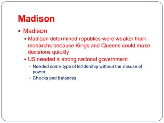 Madison
 Madison
   Madison determined republics were weaker than
    monarchs because Kings and Queens could make
    decisions quickly
   US needed a strong national government
    Needed some type of leadership without the misuse of
     power
    Checks and balances
 