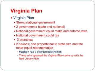 Virginia Plan
 Virginia Plan
   Strong national government
   2 governments (state and national)
   National government could make and enforce laws
   National government could tax
   3 branches
   2 houses; one proportional to state size and the
    other equal representation
     Madison had a coalition backing him
     Those who opposed the Virginia Plan came up with the
     New Jersey Plan
 