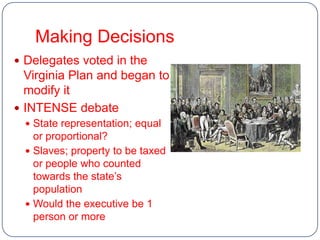 Making Decisions
 Delegates voted in the
  Virginia Plan and began to
  modify it
 INTENSE debate
   State representation; equal
    or proportional?
   Slaves; property to be taxed
    or people who counted
    towards the state’s
    population
   Would the executive be 1
    person or more
 