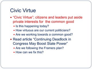 Civic Virtue
 “Civic Virtue”; citizens and leaders put aside
 private interests for the common good
   Is this happening today?
   How virtuous are our current politicians?
   Are we working towards a common good?
 Read article “Continuing Deadlock in
 Congress May Boost State Power”
   Are we following the Framers plan?
   How can we fix this?
 