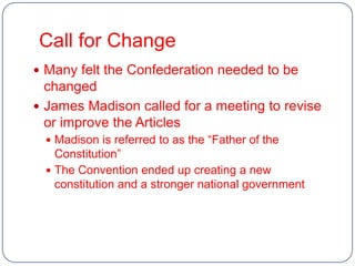 Call for Change
 Many felt the Confederation needed to be
  changed
 James Madison called for a meeting to revise
  or improve the Articles
  Madison is referred to as the “Father of the
   Constitution”
  The Convention ended up creating a new
   constitution and a stronger national government
 
