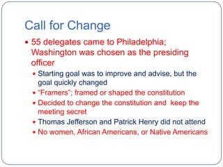 Call for Change
 55 delegates came to Philadelphia;
 Washington was chosen as the presiding
 officer
  Starting goal was to improve and advise, but the
   goal quickly changed
  “Framers”; framed or shaped the constitution
  Decided to change the constitution and keep the
   meeting secret
  Thomas Jefferson and Patrick Henry did not attend
  No women, African Americans, or Native Americans
 