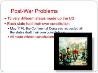 Post-War Problems
 13 very different states made up the US
 Each state had their own constitution
   May 1176, the Continental Congress requested all
    the states draft their own constitutions
   All made different constitutions
 