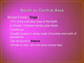 North or Central AsiaBoreal Forest (Taiga)17% of the total land area of the EarthIn Russia, it means marshy pine forestConiferousUsually located in areas south of tundras and north of grasslandsCan be found in SiberiaClimate is cool, rain and snow occurs less