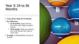 Year 3: 24 to 36
Months
• Gross Motor Skills (24-36 Months)
• Key Milestones:
• 24-30 months: Jumps with two
feet, kicks a ball, begins to pedal a
tricycle.
• 30-36 months: Walks up and down
stairs with alternate feet, starts to
catch a ball.
• Example: A child pedaling a tricycle in
the park.
 