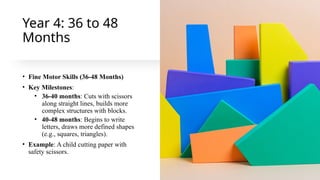Year 4: 36 to 48
Months
• Fine Motor Skills (36-48 Months)
• Key Milestones:
• 36-40 months: Cuts with scissors
along straight lines, builds more
complex structures with blocks.
• 40-48 months: Begins to write
letters, draws more defined shapes
(e.g., squares, triangles).
• Example: A child cutting paper with
safety scissors.
 