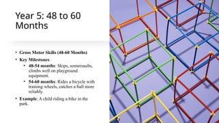 Year 5: 48 to 60
Months
• Gross Motor Skills (48-60 Months)
• Key Milestones:
• 48-54 months: Skips, somersaults,
climbs well on playground
equipment.
• 54-60 months: Rides a bicycle with
training wheels, catches a ball more
reliably.
• Example: A child riding a bike in the
park.
 