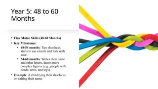 Year 5: 48 to 60
Months
• Fine Motor Skills (48-60 Months)
• Key Milestones:
• 48-54 months: Ties shoelaces,
starts to use a knife and fork with
ease.
• 54-60 months: Writes their name
and other letters, draws more
complex figures (e.g., people with
heads, arms, and legs).
• Example: A child tying their shoelaces
or writing their name.
 