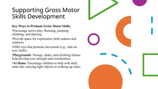 Supporting Gross Motor
Skills Development
Key Ways to Promote Gross Motor Skills:
•Encourage active play: Running, jumping,
climbing, and dancing.
•Provide space for exploration, both indoors and
outdoors.
•Offer toys that promote movement (e.g., ride-on
toys, balls).
•Playgrounds: Swings, slides, and climbing frames
help develop core strength and coordination.
•At Home: Encourage children to help with daily
tasks like carrying light objects or walking up stairs.
 
