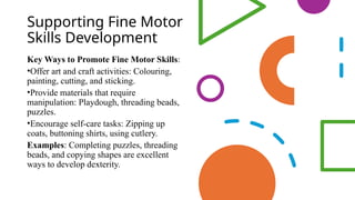 Supporting Fine Motor
Skills Development
Key Ways to Promote Fine Motor Skills:
•Offer art and craft activities: Colouring,
painting, cutting, and sticking.
•Provide materials that require
manipulation: Playdough, threading beads,
puzzles.
•Encourage self-care tasks: Zipping up
coats, buttoning shirts, using cutlery.
Examples: Completing puzzles, threading
beads, and copying shapes are excellent
ways to develop dexterity.
 
