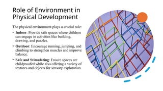 Role of Environment in
Physical Development
The physical environment plays a crucial role:
• Indoor: Provide safe spaces where children
can engage in activities like building,
drawing, and puzzles.
• Outdoor: Encourage running, jumping, and
climbing to strengthen muscles and improve
balance.
• Safe and Stimulating: Ensure spaces are
childproofed while also offering a variety of
textures and objects for sensory exploration.
 