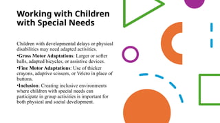 Working with Children
with Special Needs
Children with developmental delays or physical
disabilities may need adapted activities.
•Gross Motor Adaptations: Larger or softer
balls, adapted bicycles, or assistive devices.
•Fine Motor Adaptations: Use of thicker
crayons, adaptive scissors, or Velcro in place of
buttons.
•Inclusion: Creating inclusive environments
where children with special needs can
participate in group activities is important for
both physical and social development.
 