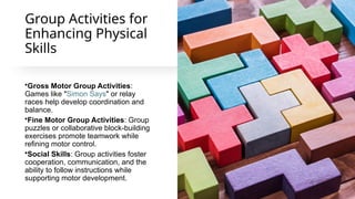 Group Activities for
Enhancing Physical
Skills
•Gross Motor Group Activities:
Games like "Simon Says" or relay
races help develop coordination and
balance.
•Fine Motor Group Activities: Group
puzzles or collaborative block-building
exercises promote teamwork while
refining motor control.
•Social Skills: Group activities foster
cooperation, communication, and the
ability to follow instructions while
supporting motor development.
 