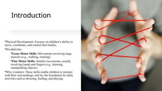Introduction
•Physical Development: Focuses on children’s ability to
move, coordinate, and control their bodies.
•Divided into:
•Gross Motor Skills: Movements involving large
muscles (e.g., walking, running).
•Fine Motor Skills: Smaller movements, usually
involving hands and fingers (e.g., drawing,
manipulating objects).
•Why it matters: These skills enable children to interact
with their surroundings, and lay the foundation for daily
activities such as dressing, feeding, and playing.
 