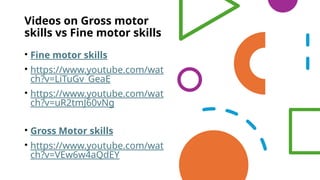 Videos on Gross motor
skills vs Fine motor skills
• Fine motor skills
• https://www.youtube.com/wat
ch?v=LiTuGv_GeaE
• https://www.youtube.com/wat
ch?v=uR2tmJ60vNg
• Gross Motor skills
• https://www.youtube.com/wat
ch?v=VEw6w4aQdEY
 