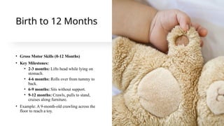 Birth to 12 Months
• Gross Motor Skills (0-12 Months)
• Key Milestones:
• 2-3 months: Lifts head while lying on
stomach.
• 4-6 months: Rolls over from tummy to
back.
• 6-9 months: Sits without support.
• 9-12 months: Crawls, pulls to stand,
cruises along furniture.
• Example: A 9-month-old crawling across the
floor to reach a toy.
 
