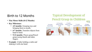 Birth to 12 Months
• Fine Motor Skills (0-12 Months)
• Key Milestones:
• 4-5 months: Grasping toys and
bringing them to mouth.
• 6-7 months: Transfers objects from
hand to hand.
• 9-12 months: Pincer grasp/Pencil
grasp (using thumb and index
finger).
• Example: A baby holding a rattle and
shaking it with one hand.
 