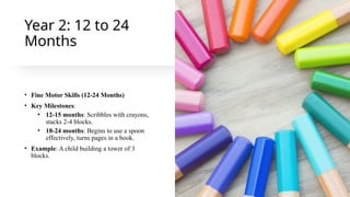 Year 2: 12 to 24
Months
• Fine Motor Skills (12-24 Months)
• Key Milestones:
• 12-15 months: Scribbles with crayons,
stacks 2-4 blocks.
• 18-24 months: Begins to use a spoon
effectively, turns pages in a book.
• Example: A child building a tower of 3
blocks.
 