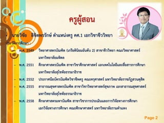 Free Powerpoint Templates
Page 2
ครูผู้สอน
• นายวิชัย ลิขิตพรรักษ์ ตาแหน่งครู คศ.1 เอกวิชาชีววิทยา
ประวัติการศึกษา :
– พ.ศ. 2549 วิทยาศาสตรบัณฑิต (เกรียตินิยมอันดับ 2) สาขาชีววิทยา คณะวิทยาศาสตร์
มหาวิทยาลัยมหิดล
– พ.ศ. 2551 ศึกษาศาสตรบัณฑิต สาขาวิชาศึกษาศาสตร์ เอกเทคโนโลยีและสื่อสารการศึกษา
มหาวิทยาลัยสุโขทัยธรรมาธิราช
– พ.ศ. 2552 ประกาศนียบัตรบัณฑิตวิชาชีพครู คณะครุศาสตร์ มหาวิทยาลัยราชภัฏสวนดุสิต
– พ.ศ. 2555 สาธารณสุขศาสตรบัณฑิต สาขาวิชาวิทยาศาสตร์สุขภาพ เอกสาธารณสุขศาสตร์
มหาวิทยาลัยสุโขทัยธรรมาธิราช
– พ.ศ. 2558 ศึกษาศาสตรมหาบัณฑิต สาขาวิชาการประเมินและการวิจัยทางการศึกษา
เอกวิจัยทางการศึกษา คณะศึกษาศาสตร์ มหาวิทยาลัยรามคาแหง
 