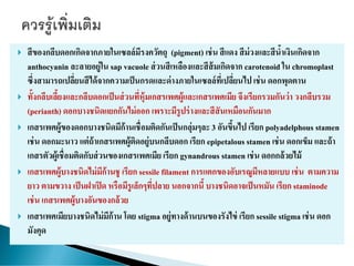  สีของกลีบดอกเกิดจากภายในเซลล์มีรงควัตถุ (pigment) เช่น สีแดง สีม่วงและสีน้าเงินเกิดจาก
anthocyanin ละลายอยู่ใน sap vacuole ส่วนสีเหลืองและสีส้มเกิดจาก carotenoid ใน chromoplast
ซึ่งสามารถเปลี่ยนสีได้จากความเป็นกรดและด่างภายในเซลล์ที่เปลี่ยนไป เช่น ดอกพุดตาน
 ทั้งกลีบเลี้ยงและกลีบดอกเป็นส่วนที่หุ้มเกสรเพศผู้และเกสรเพศเมีย จึงเรียกรวมกันว่า วงกลีบรวม
(perianth) ดอกบางชนิดแยกกันไม่ออก เพราะมีรูปร่างและสีสันเหมือนกันมาก
 เกสรเพศผู้ของดอกบางชนิดมีก้านเชื่อมติดกันเป็นกลุ่มๆละ 3 อันขึ้นไป เรียก polyadelphous stamen
เช่น ดอกมะนาว แต่ถ้าเกสรเพศผู้ติดอยู่บนกลีบดอก เรียก epipetalous stamen เช่น ดอกเข็ม และถ้า
เกสรตัวผู้เชื่อมติดกับส่วนของเกสรเพศเมีย เรียก gynandrous stamen เช่น ดอกกล้วยไม้
 เกสรเพศผู้บางชนิดไม่มีก้านชู เรียก sessile filament การแตกของอับเรณูมีหลายแบบ เช่น ตามความ
ยาว ตามขวาง เป็นฝาเปิด หรือมีรูเล็กๆที่ปลาย นอกจากนี้ บางชนิดอาจเป็นหมัน เรียก staminode
เช่น เกสรเพศผู้บางอันของกล้วย
 เกสรเพศเมียบางชนิดไม่มีก้าน โดย stigma อยู่ทางด้านบนของรังไข่ เรียก sessile stigma เช่น ดอก
มังคุด
 
