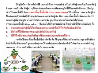 ปัจจุบันมีการนาเทคโนโลยีชีวภาพมาใช้ในการขยายพันธุ์ ปรับปรุงพันธุ์ และเพิ่มปริมาณพันธุ์
ซึ่งสามารถสร้างพืช พันธุ์ต่างๆ ได้ตามต้องการโดยเฉพาะพืชเศรษฐกิจที่ได้รับการคัดเลือกและปรับปรุง
แล้ว วิธีการหนึ่งที่ใช้ คือ การเพาะเลี้ยงเนื้อเยื่อพืช (Plant tissue culture) วิธีการนี้สามารถขยายพันธุ์พืช
ได้อย่างรวดเร็วต้นพืชที่ได้ใหม่จะมีลักษณะตรงตามพันธุ์เดิม วิธีการเพาะเลี้ยงเนื้อเยื่อพืชเหมาะที่จะใช้
ขยายพันธุ์พืชเศรษฐกิจ หรือพืชที่ปกติจะขยายพันธุ์แบบไม่อาศัยเพศได้ยากหรือไม่ได้เลย
การเพาะเลี้ยงเนื้อเยื่อ (tissue culture) เป็นเทคโนโลยีชีวภาพสมัยใหม่ โดยเป็นวิธีที่ได้ประโยชน์มาก คือ
1. สามารถขยายพันธุ์พืชได้ในปริมาณมากและรวดเร็วโดยใช้พืชเริ่มต้นเพียงเล็กน้อย
2. พืชใหม่ที่ได้มีลักษณะตรงตามพันธุ์เดิมไม่กลายพันธุ์
3. ใช้ได้ดีในพืชเศรษฐกิจหรือพืชปกติที่ขยายพันธุ์แบบอาศัยเพศได้ยาก
เทคนิควิธีเพาะเลี้ยงเนื้อเยื่อมีข้อจากัด คือ ต้องใช้บุคคลที่มีความรู้ความชานาญมากเป็นพิเศษ
ต้องใช้เครื่องมือ สารเคมี อุปกรณ์ต่างๆ และวิธีการที่ยุ่งยากละเอียดอ่อนจึงยังไม่แพร่หลายมากนักในหมู่
เกษตรกรชาวไทย แต่เป็นวิธีการของนักวิชาการมากกว่า
 