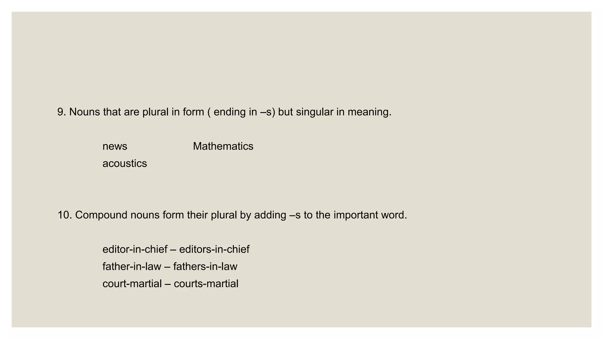 9. Nouns that are plural in form ( ending in –s) but singular in meaning.
news Mathematics
acoustics
10. Compound nouns form their plural by adding –s to the important word.
editor-in-chief – editors-in-chief
father-in-law – fathers-in-law
court-martial – courts-martial
 